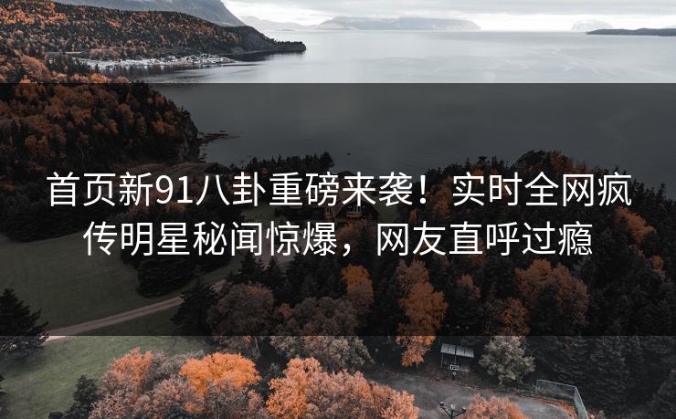 首页新91八卦重磅来袭！实时全网疯传明星秘闻惊爆，网友直呼过瘾