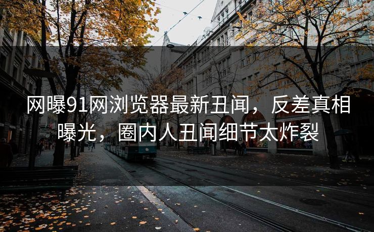 网曝91网浏览器最新丑闻，反差真相曝光，圈内人丑闻细节太炸裂