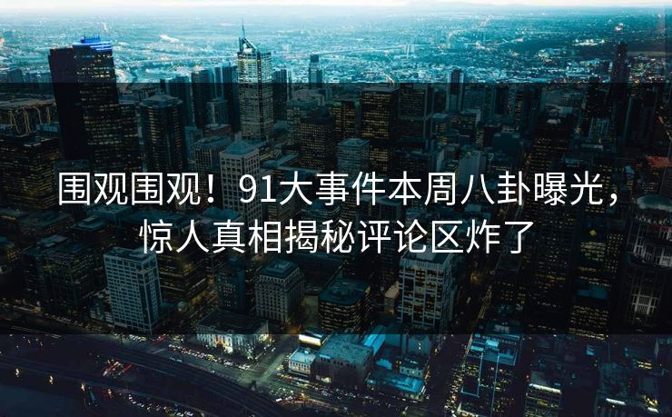 围观围观！91大事件本周八卦曝光，惊人真相揭秘评论区炸了