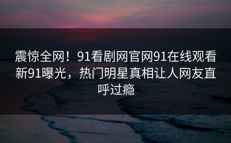 震惊全网！91看剧网官网91在线观看新91曝光，热门明星真相让人网友直呼过瘾