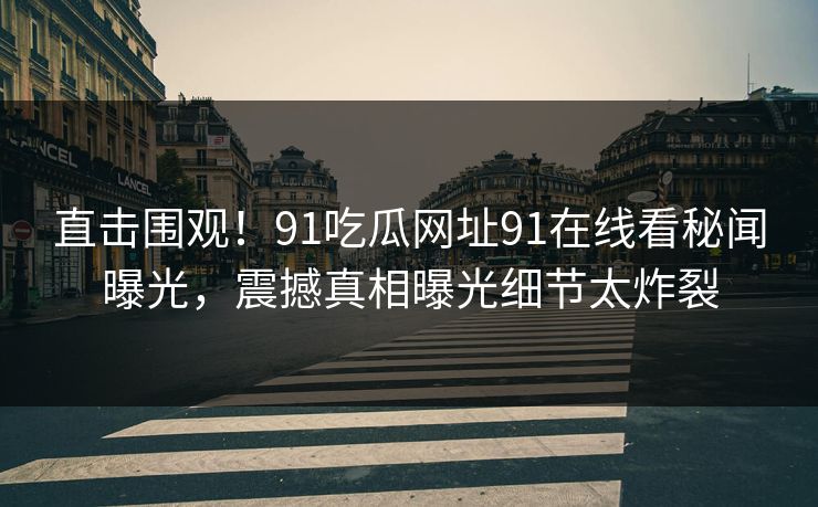 直击围观！91吃瓜网址91在线看秘闻曝光，震撼真相曝光细节太炸裂