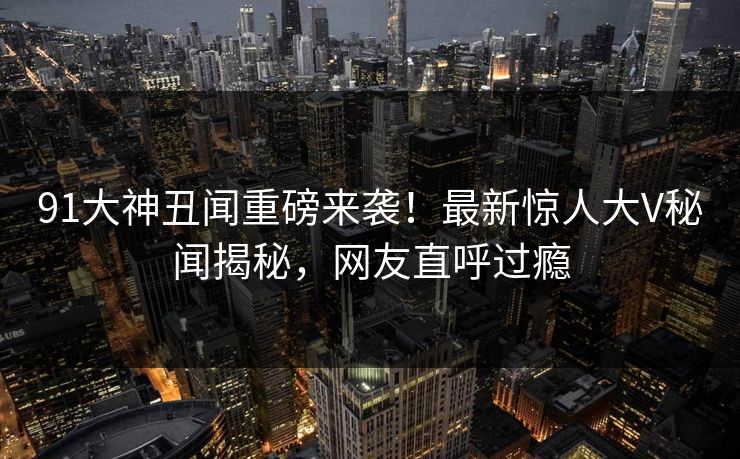 91大神丑闻重磅来袭！最新惊人大V秘闻揭秘，网友直呼过瘾