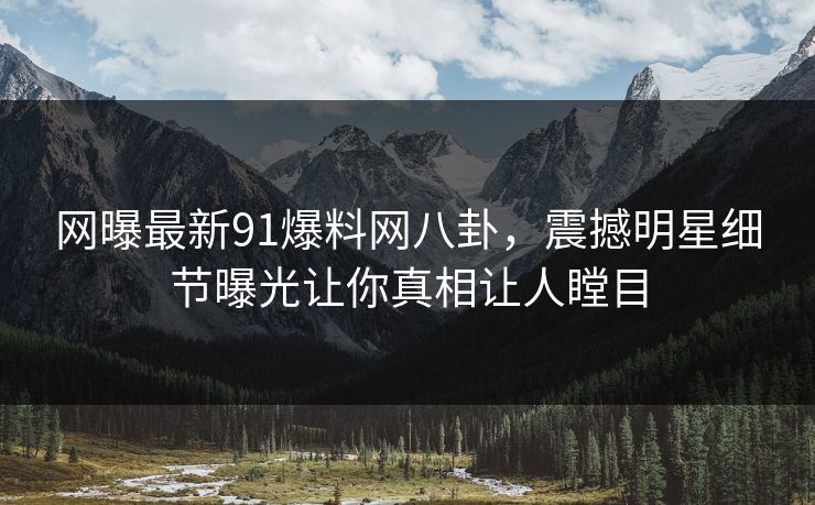 网曝最新91爆料网八卦，震撼明星细节曝光让你真相让人瞠目