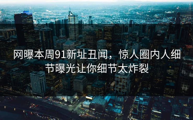 网曝本周91新址丑闻，惊人圈内人细节曝光让你细节太炸裂