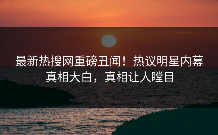 最新热搜网重磅丑闻！热议明星内幕真相大白，真相让人瞠目