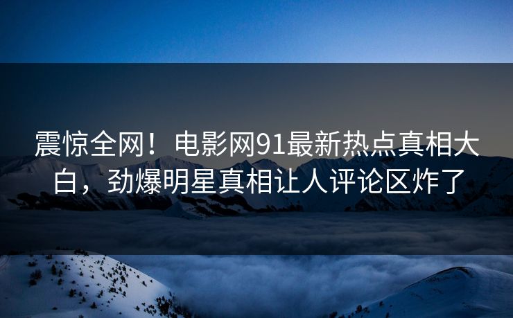 震惊全网！电影网91最新热点真相大白，劲爆明星真相让人评论区炸了