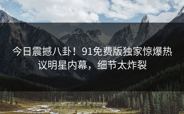 今日震撼八卦！91免费版独家惊爆热议明星内幕，细节太炸裂