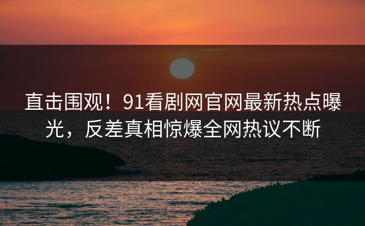 直击围观！91看剧网官网最新热点曝光，反差真相惊爆全网热议不断