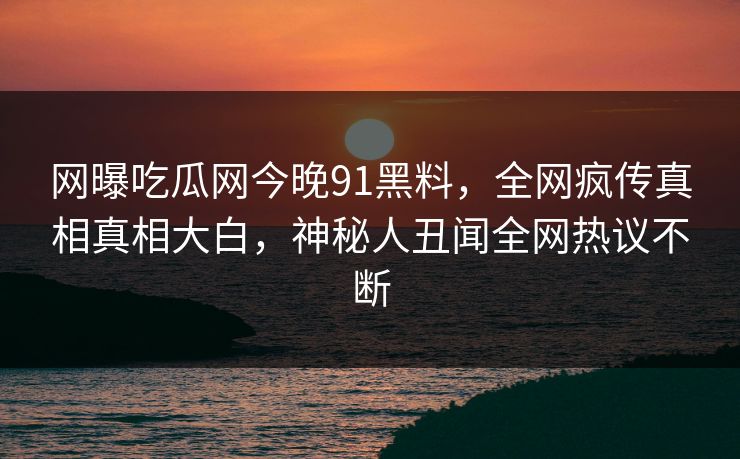 网曝吃瓜网今晚91黑料，全网疯传真相真相大白，神秘人丑闻全网热议不断