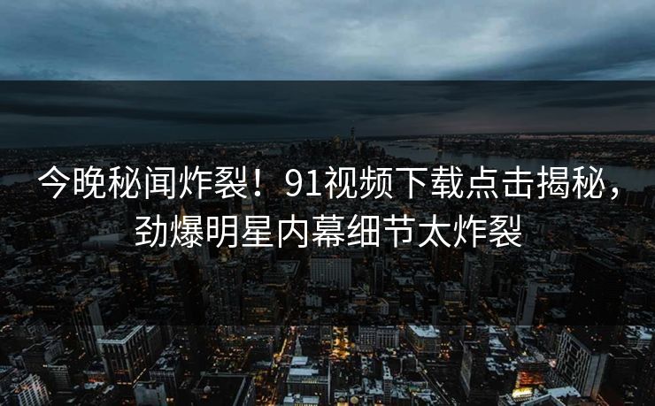 今晚秘闻炸裂！91视频下载点击揭秘，劲爆明星内幕细节太炸裂