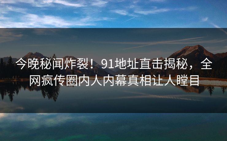 今晚秘闻炸裂！91地址直击揭秘，全网疯传圈内人内幕真相让人瞠目