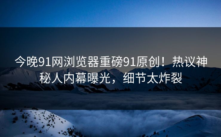 今晚91网浏览器重磅91原创！热议神秘人内幕曝光，细节太炸裂