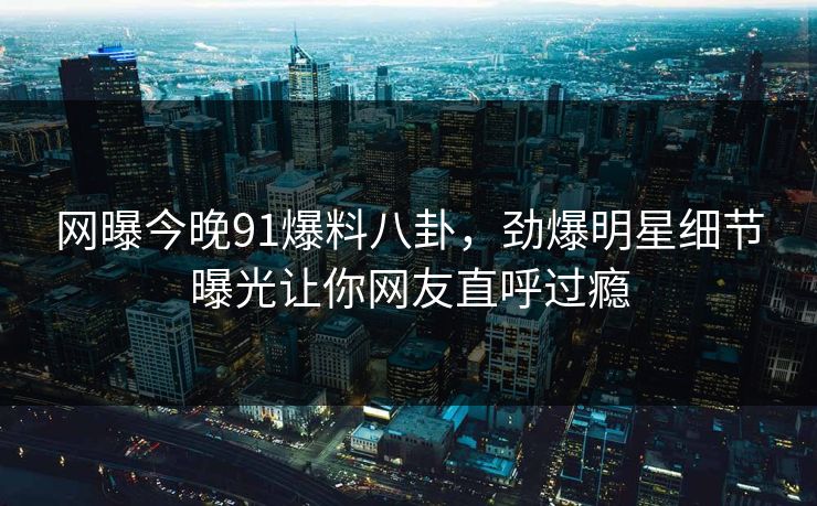 网曝今晚91爆料八卦，劲爆明星细节曝光让你网友直呼过瘾