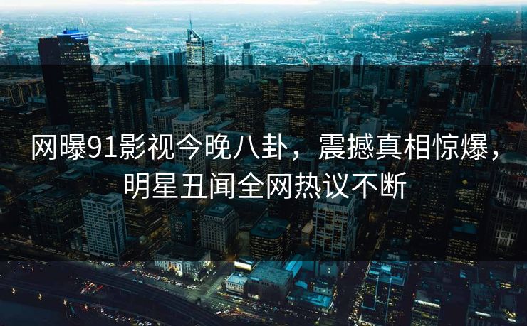 网曝91影视今晚八卦，震撼真相惊爆，明星丑闻全网热议不断