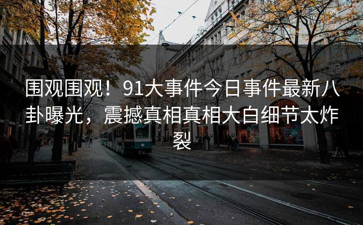 围观围观！91大事件今日事件最新八卦曝光，震撼真相真相大白细节太炸裂