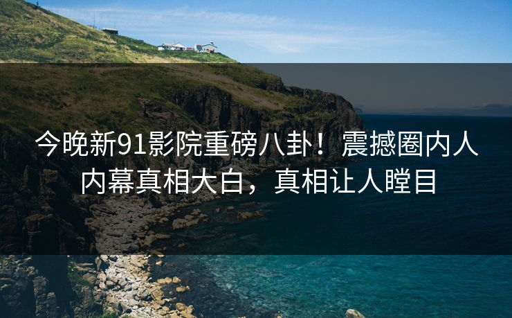 今晚新91影院重磅八卦！震撼圈内人内幕真相大白，真相让人瞠目
