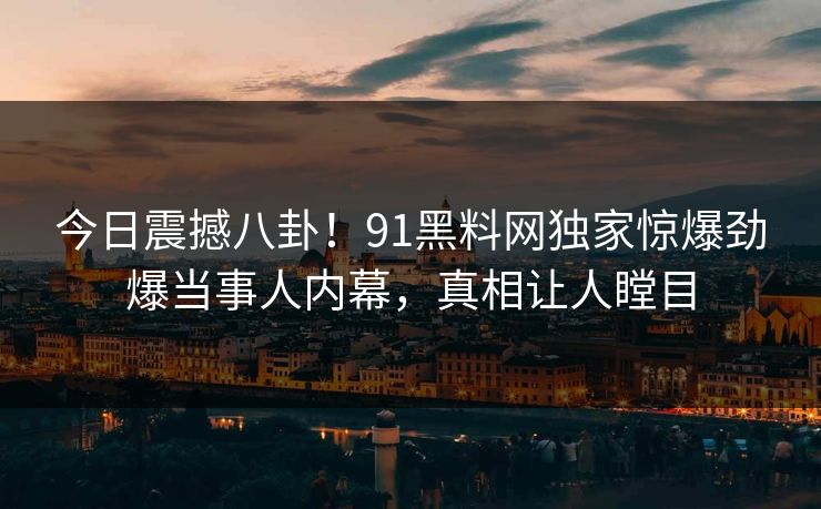 今日震撼八卦！91黑料网独家惊爆劲爆当事人内幕，真相让人瞠目