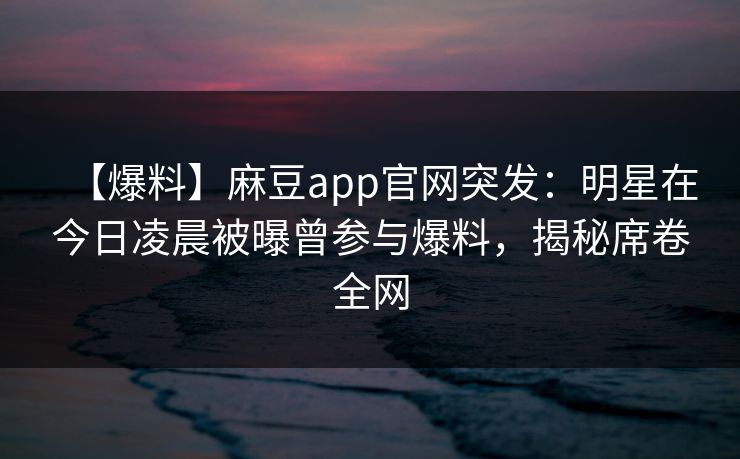 【爆料】麻豆app官网突发：明星在今日凌晨被曝曾参与爆料，揭秘席卷全网