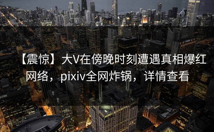 【震惊】大V在傍晚时刻遭遇真相爆红网络，pixiv全网炸锅，详情查看