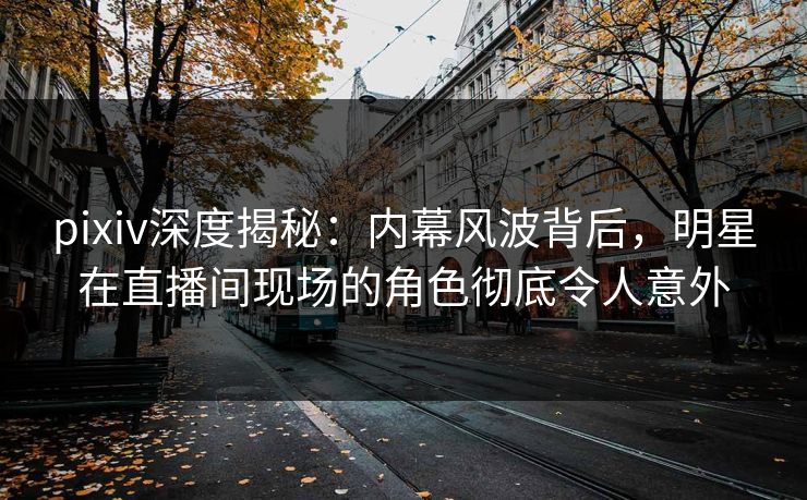 pixiv深度揭秘：内幕风波背后，明星在直播间现场的角色彻底令人意外