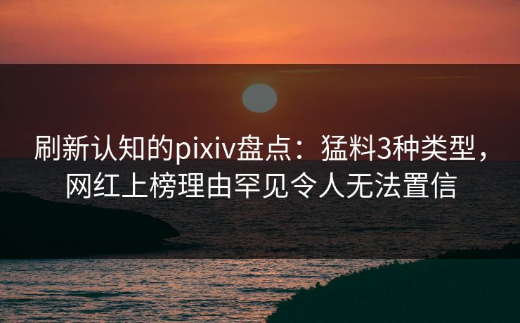 刷新认知的pixiv盘点：猛料3种类型，网红上榜理由罕见令人无法置信