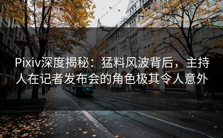 Pixiv深度揭秘：猛料风波背后，主持人在记者发布会的角色极其令人意外