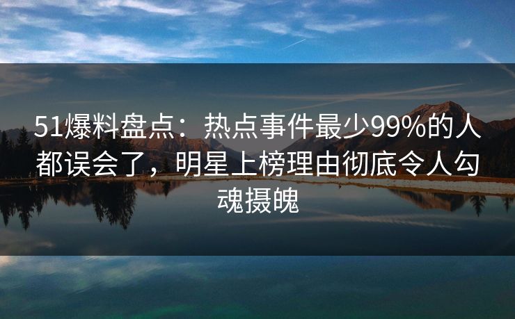 51爆料盘点：热点事件最少99%的人都误会了，明星上榜理由彻底令人勾魂摄魄