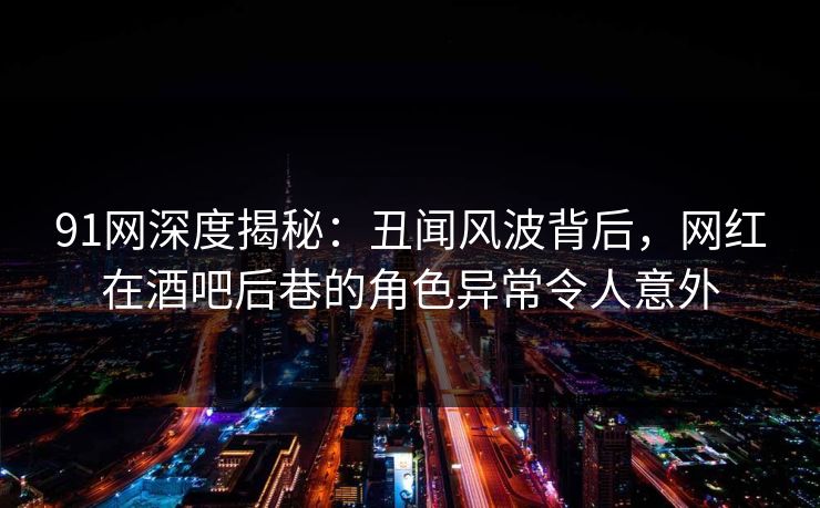 91网深度揭秘：丑闻风波背后，网红在酒吧后巷的角色异常令人意外