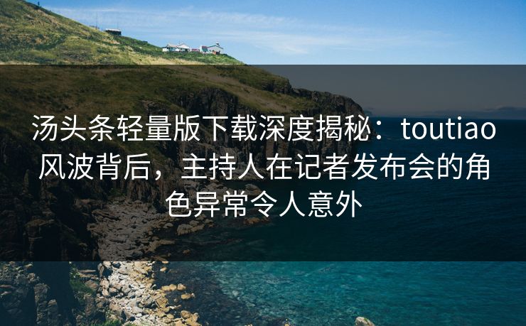 汤头条轻量版下载深度揭秘：toutiao风波背后，主持人在记者发布会的角色异常令人意外