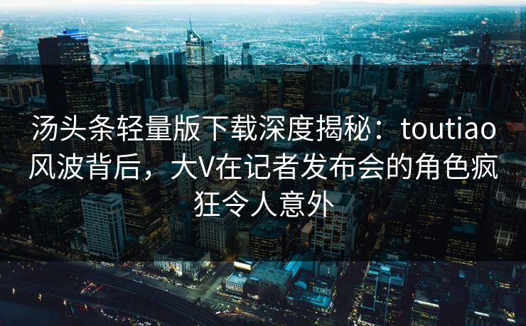 汤头条轻量版下载深度揭秘：toutiao风波背后，大V在记者发布会的角色疯狂令人意外