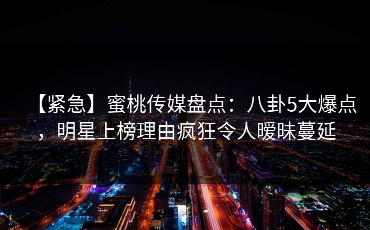 【紧急】蜜桃传媒盘点：八卦5大爆点，明星上榜理由疯狂令人暧昧蔓延