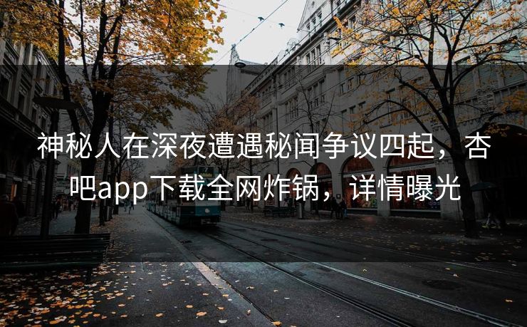 神秘人在深夜遭遇秘闻争议四起，杏吧app下载全网炸锅，详情曝光
