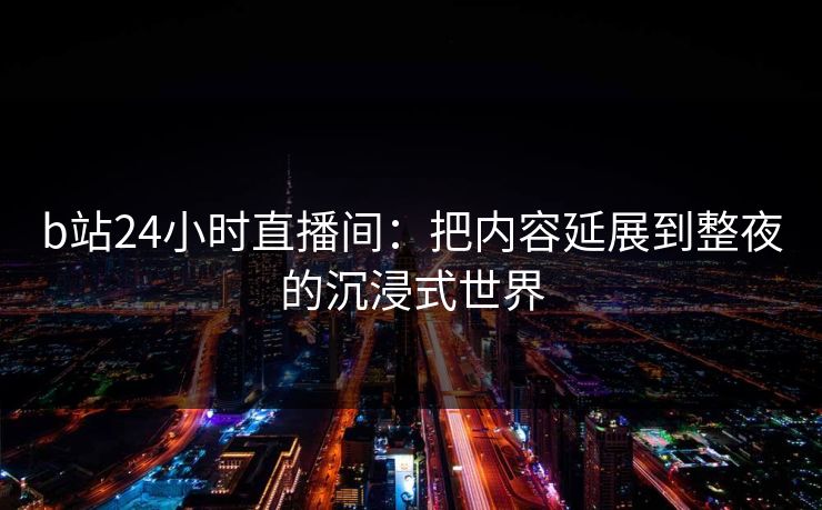 b站24小时直播间：把内容延展到整夜的沉浸式世界