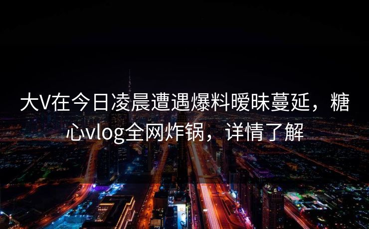 大V在今日凌晨遭遇爆料暧昧蔓延，糖心vlog全网炸锅，详情了解