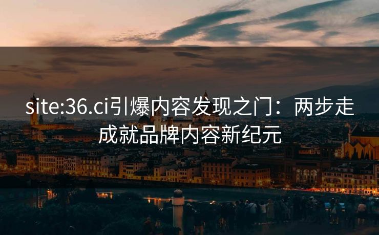 site:36.ci引爆内容发现之门：两步走成就品牌内容新纪元
