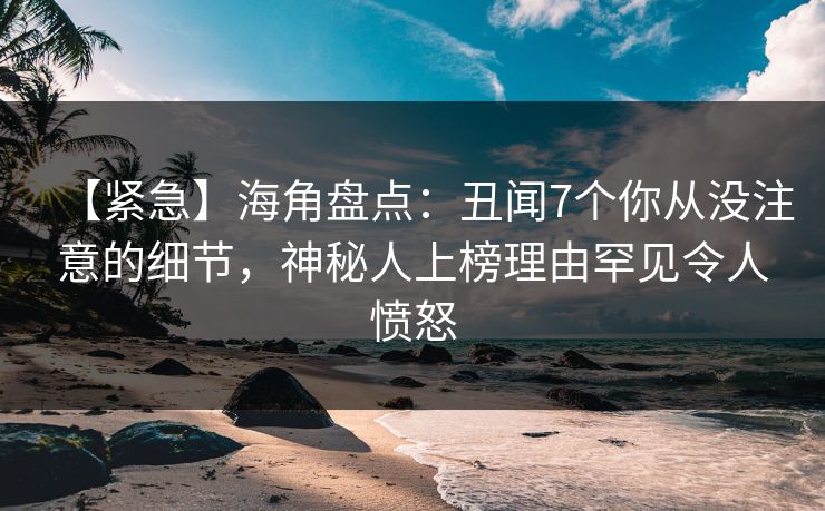 【紧急】海角盘点：丑闻7个你从没注意的细节，神秘人上榜理由罕见令人愤怒