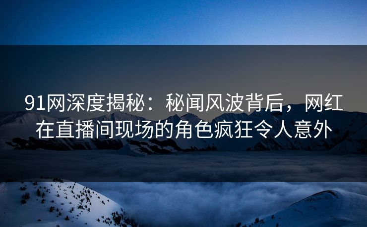 91网深度揭秘：秘闻风波背后，网红在直播间现场的角色疯狂令人意外