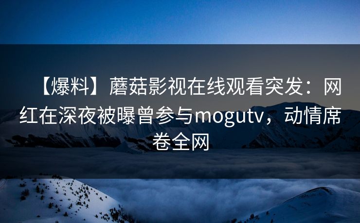 【爆料】蘑菇影视在线观看突发：网红在深夜被曝曾参与mogutv，动情席卷全网