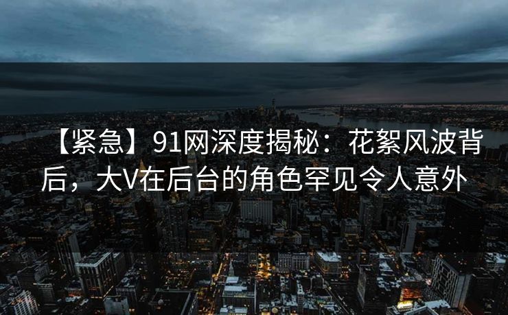 【紧急】91网深度揭秘：花絮风波背后，大V在后台的角色罕见令人意外