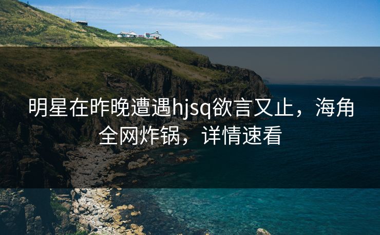 明星在昨晚遭遇hjsq欲言又止，海角全网炸锅，详情速看