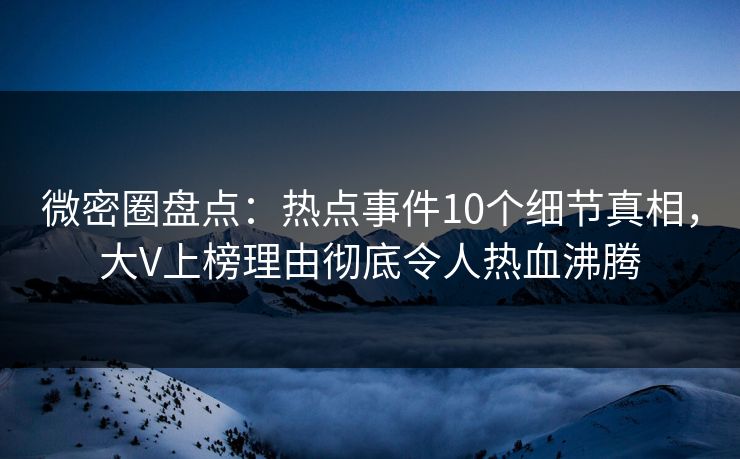 微密圈盘点：热点事件10个细节真相，大V上榜理由彻底令人热血沸腾