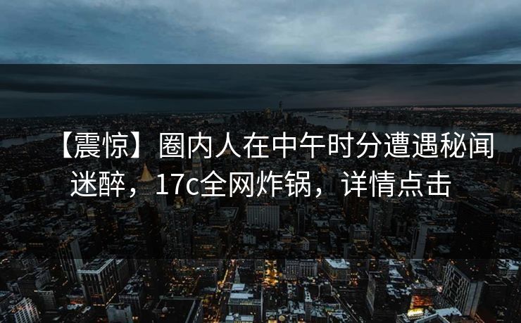 【震惊】圈内人在中午时分遭遇秘闻迷醉，17c全网炸锅，详情点击