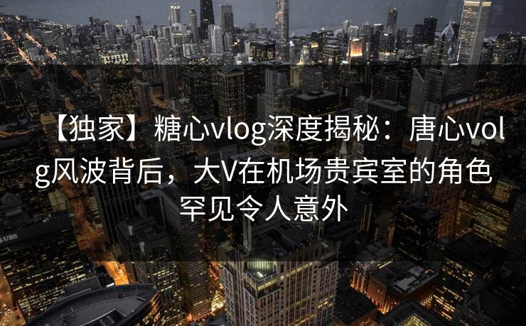 【独家】糖心vlog深度揭秘：唐心volg风波背后，大V在机场贵宾室的角色罕见令人意外