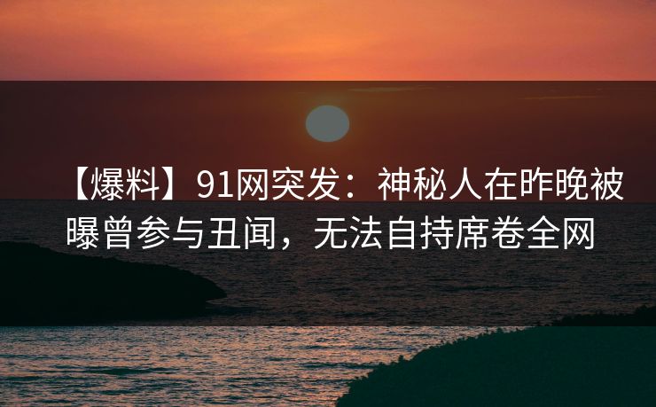 【爆料】91网突发：神秘人在昨晚被曝曾参与丑闻，无法自持席卷全网