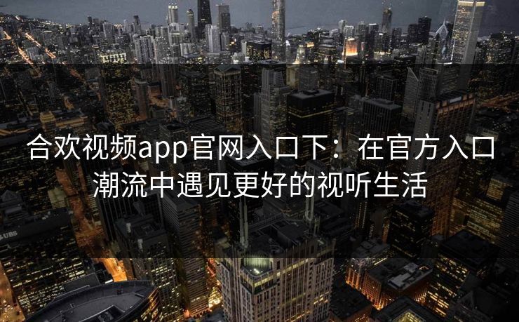 合欢视频app官网入口下：在官方入口潮流中遇见更好的视听生活