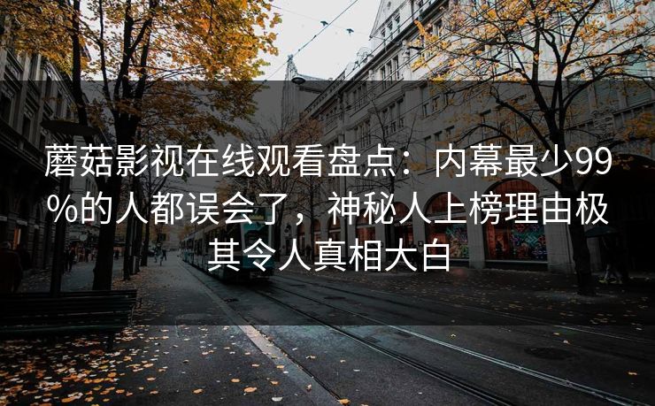 蘑菇影视在线观看盘点:内幕最少99%的人都误会了,神秘人上榜理由极其令人真相大白 蘑菇影视在线观看盘点:内幕最少99%的人都误会了,神秘人上榜理由极其令人真相大白