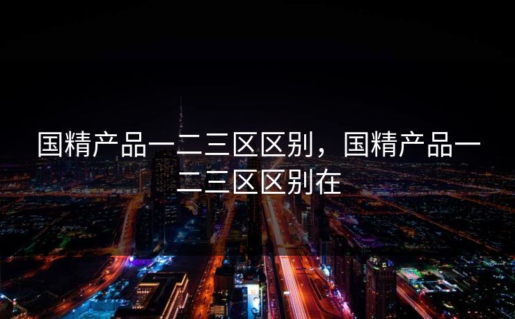 国精产品一二三区区别,国精产品一二三区区别在 国精产品一二三区区别,国精产品一二三区区别在