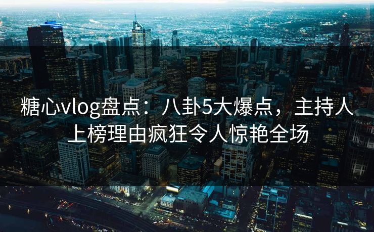 糖心vlog盘点：八卦5大爆点，主持人上榜理由疯狂令人惊艳全场