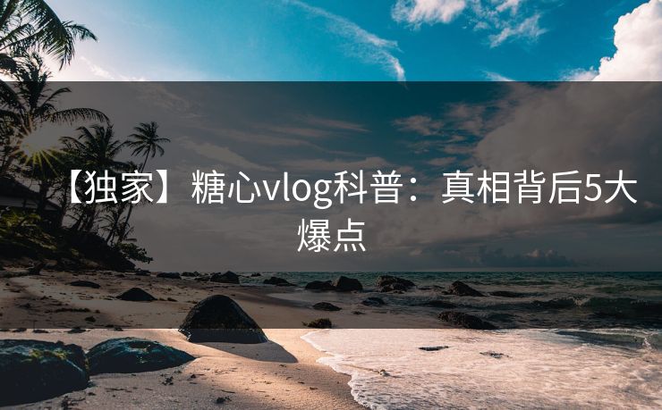 【独家】糖心vlog科普：真相背后5大爆点