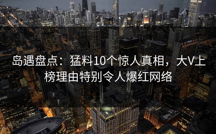 岛遇盘点：猛料10个惊人真相，大V上榜理由特别令人爆红网络